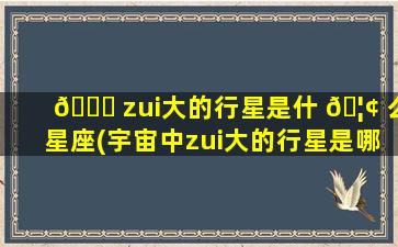 🐎 zui
大的行星是什 🦢 么星座(宇宙中zui
大的行星是哪个行星)
